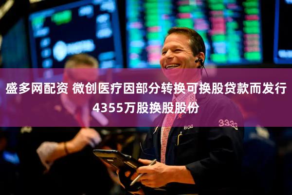 盛多网配资 微创医疗因部分转换可换股贷款而发行4355万股换股股份