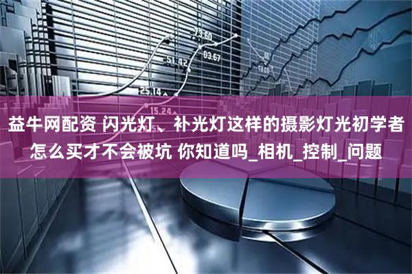 益牛网配资 闪光灯、补光灯这样的摄影灯光初学者怎么买才不会被坑 你知道吗_相机_控制_问题