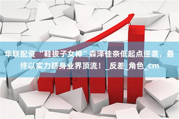 华联配资 “鞋拔子女神”森泽佳奈低起点逆袭，最终以实力跻身业界顶流！_反差_角色_cm