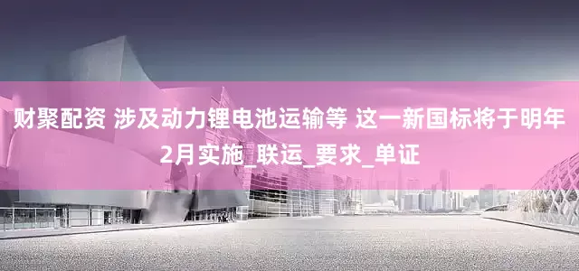 财聚配资 涉及动力锂电池运输等 这一新国标将于明年2月实施_联运_要求_单证