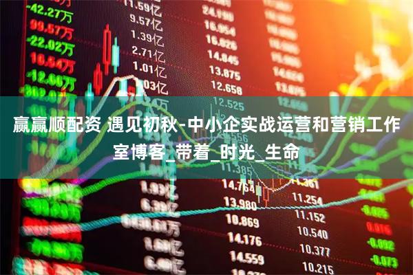 赢赢顺配资 遇见初秋-中小企实战运营和营销工作室博客_带着_时光_生命