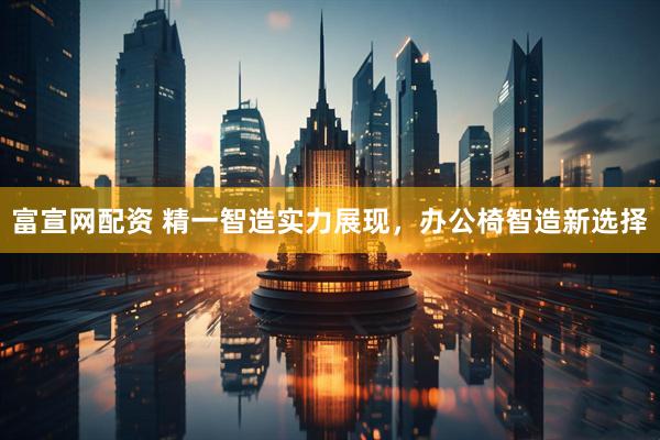 富宣网配资 精一智造实力展现，办公椅智造新选择