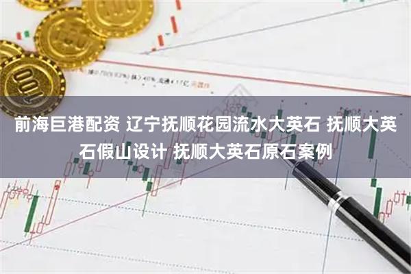 前海巨港配资 辽宁抚顺花园流水大英石 抚顺大英石假山设计 抚顺大英石原石案例
