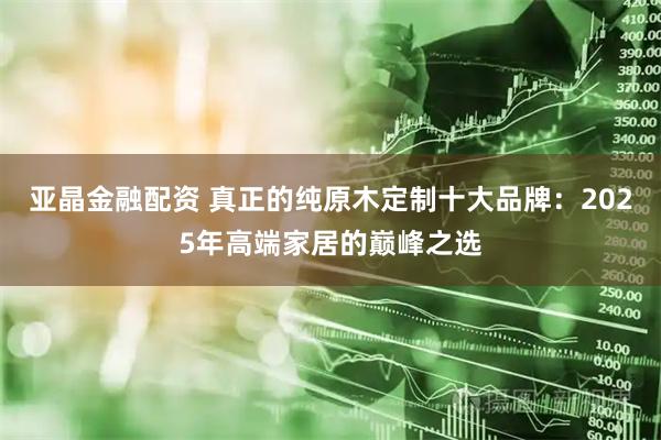 亚晶金融配资 真正的纯原木定制十大品牌：2025年高端家居的巅峰之选