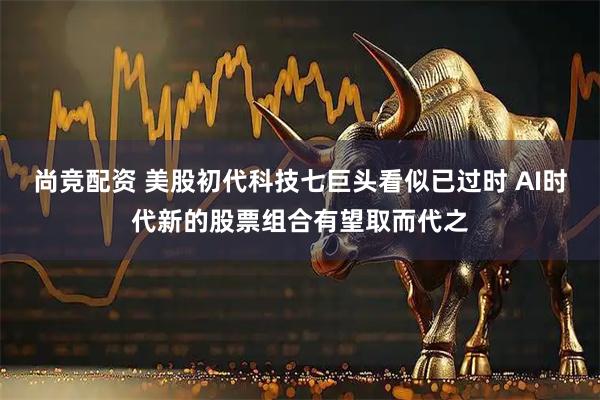 尚竞配资 美股初代科技七巨头看似已过时 AI时代新的股票组合有望取而代之