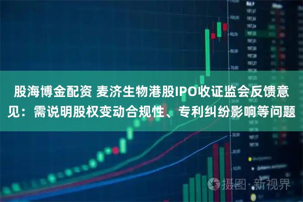 股海博金配资 麦济生物港股IPO收证监会反馈意见：需说明股权变动合规性、专利纠纷影响等问题