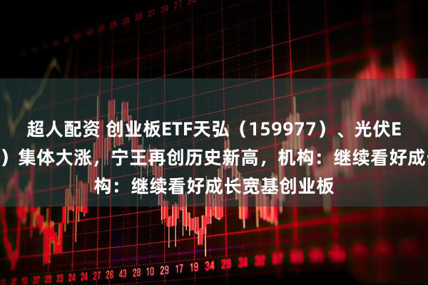 超人配资 创业板ETF天弘（159977）、光伏ETF（159857）集体大涨，宁王再创历史新高，机构：继续看好成长宽基创业板