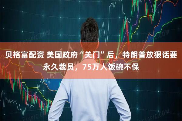 贝格富配资 美国政府“关门”后，特朗普放狠话要永久裁员，75万人饭碗不保