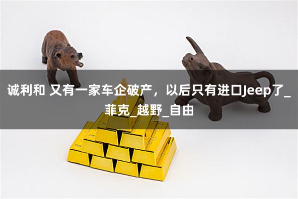 诚利和 又有一家车企破产，以后只有进口Jeep了_菲克_越野_自由