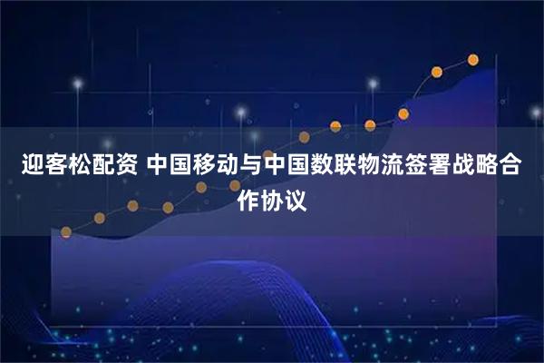 迎客松配资 中国移动与中国数联物流签署战略合作协议