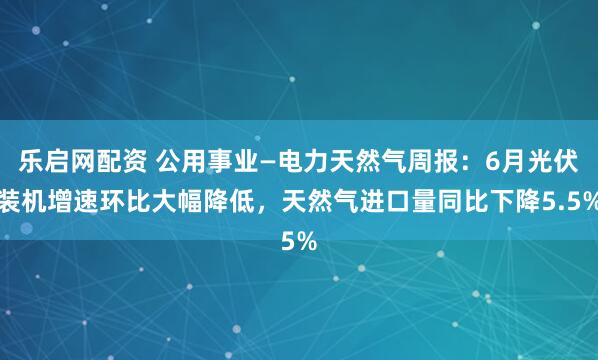 乐启网配资 公用事业—电力天然气周报：6月光伏装机增速环比大幅降低，天然气进口量同比下降5.5%