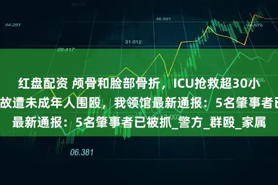 红盘配资 颅骨和脸部骨折，ICU抢救超30小时，中国留学生在澳无故遭未成年人围殴，我领馆最新通报：5名肇事者已被抓_警方_群殴_家属