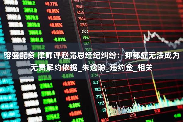 镕盛配资 律师评赵露思经纪纠纷：抑郁症无法成为无责解约依据_朱逸聪_违约金_相关