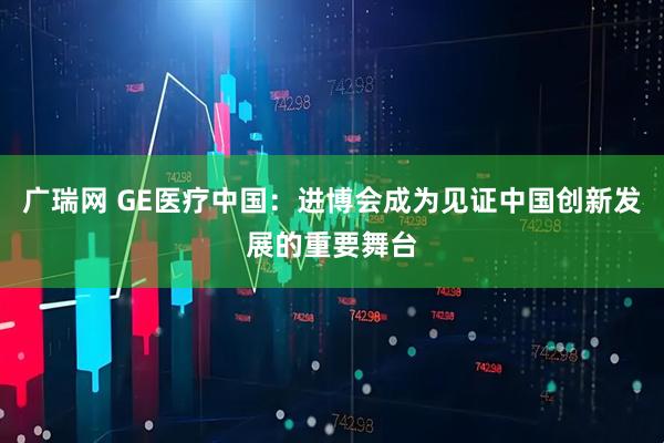 广瑞网 GE医疗中国：进博会成为见证中国创新发展的重要舞台