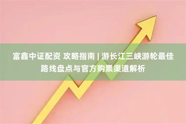 富鑫中证配资 攻略指南 | 游长江三峡游轮最佳路线盘点与官方购票渠道解析