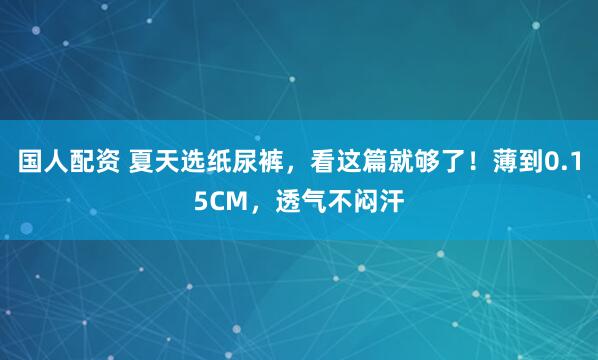 国人配资 夏天选纸尿裤，看这篇就够了！薄到0.15CM，透气不闷汗