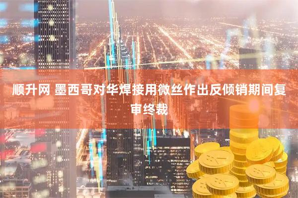 顺升网 墨西哥对华焊接用微丝作出反倾销期间复审终裁