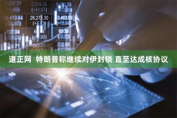 道正网  特朗普称继续对伊封锁 直至达成核协议